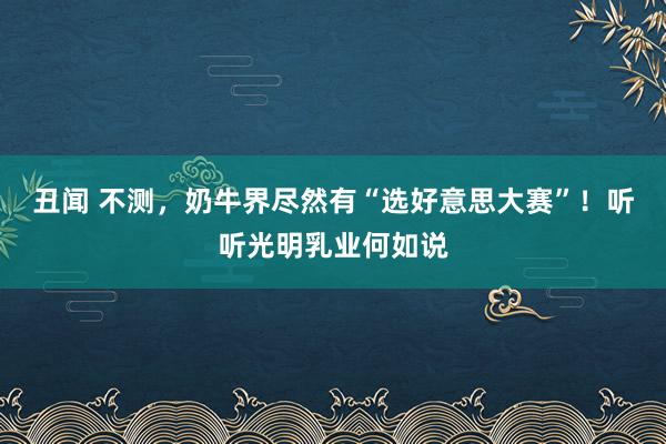 丑闻 不测，奶牛界尽然有“选好意思大赛”！听听光明乳业何如说