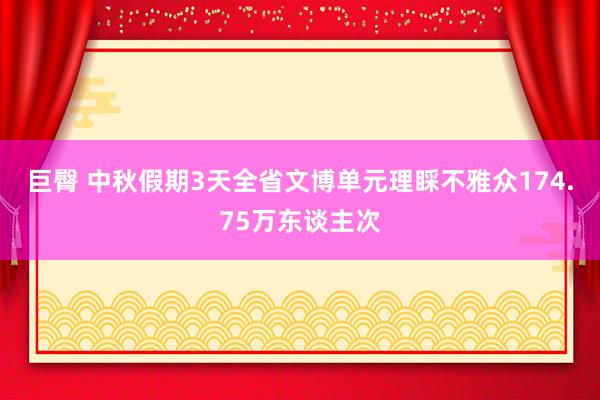 巨臀 中秋假期3天全省文博单元理睬不雅众174.75万东谈主次