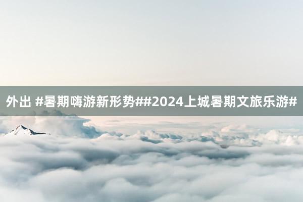 外出 #暑期嗨游新形势##2024上城暑期文旅乐游#