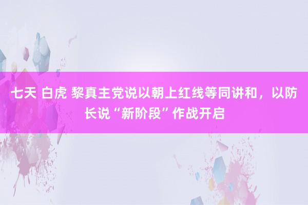 七天 白虎 黎真主党说以朝上红线等同讲和，以防长说“新阶段”作战开启