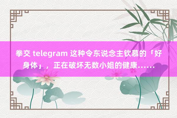 拳交 telegram 这种令东说念主钦慕的「好身体」，正在破坏无数小姐的健康……