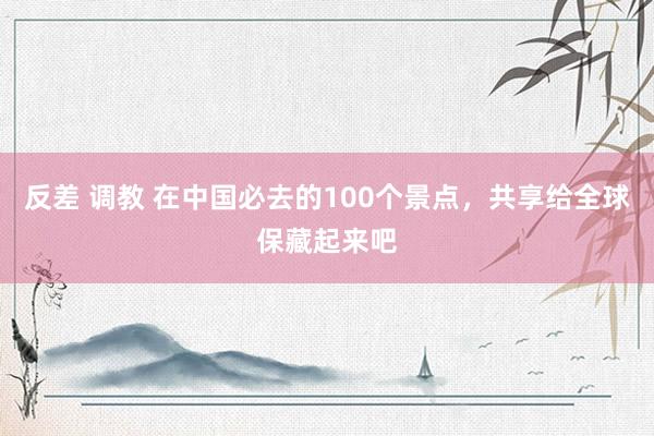 反差 调教 在中国必去的100个景点，共享给全球保藏起来吧