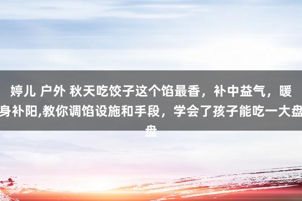 婷儿 户外 秋天吃饺子这个馅最香，补中益气，暖身补阳，教你调馅设施和手段，学会了孩子能吃一大盘