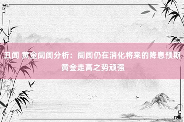 丑闻 黄金阛阓分析：阛阓仍在消化将来的降息预期 黄金走高之势顽强