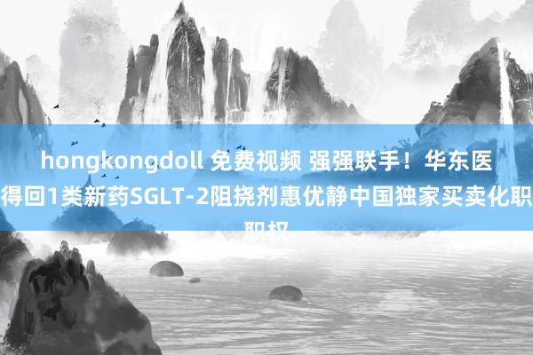 hongkongdoll 免费视频 强强联手！华东医药得回1类新药SGLT-2阻挠剂惠优静中国独家买卖化职权