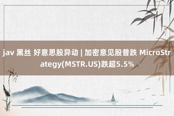 jav 黑丝 好意思股异动 | 加密意见股普跌 MicroStrategy(MSTR.US)跌超5.5%