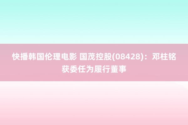 快播韩国伦理电影 国茂控股(08428)：邓柱铭获委任为履行董事