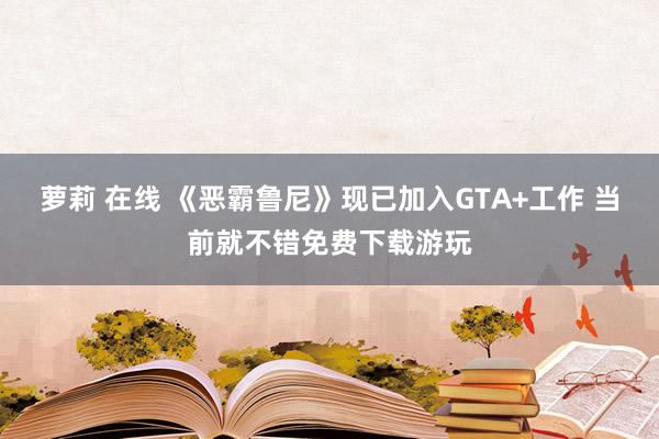 萝莉 在线 《恶霸鲁尼》现已加入GTA+工作 当前就不错免费下载游玩