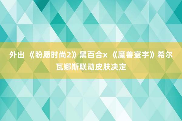 外出 《盼愿时尚2》黑百合x 《魔兽寰宇》希尔瓦娜斯联动皮肤决定