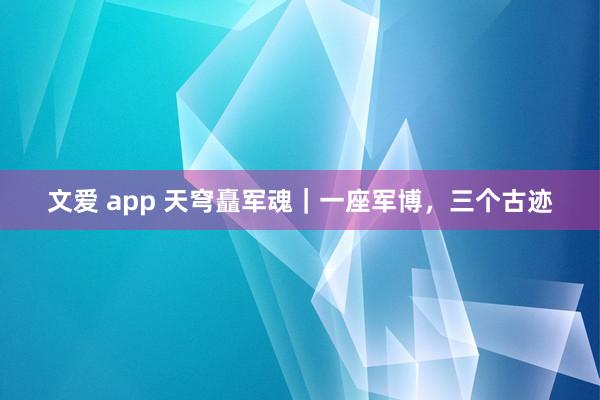 文爱 app 天穹矗军魂｜一座军博，三个古迹