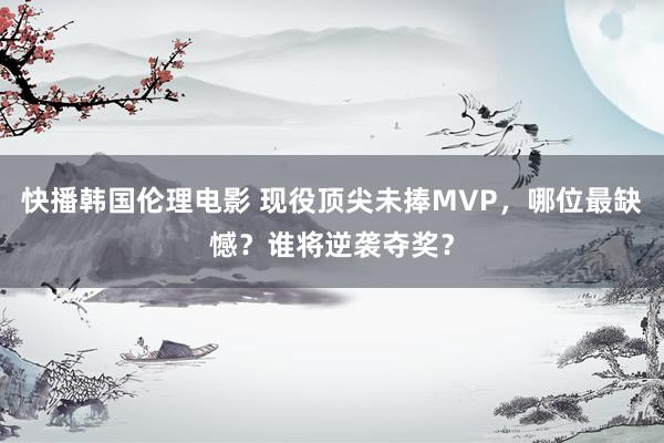 快播韩国伦理电影 现役顶尖未捧MVP，哪位最缺憾？谁将逆袭夺奖？