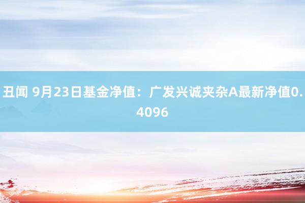 丑闻 9月23日基金净值：广发兴诚夹杂A最新净值0.4096