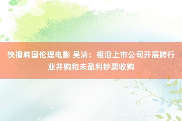 快播韩国伦理电影 吴清：相沿上市公司开展跨行业并购和未盈利钞票收购