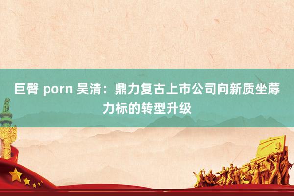 巨臀 porn 吴清：鼎力复古上市公司向新质坐蓐力标的转型升级