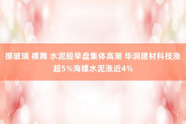 擦玻璃 裸舞 水泥股早盘集体高潮 华润建材科技涨超5%海螺水泥涨近4%