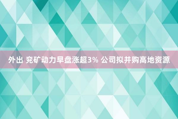 外出 兖矿动力早盘涨超3% 公司拟并购高地资源