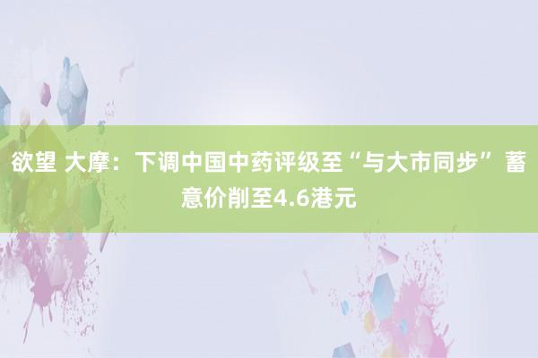 欲望 大摩：下调中国中药评级至“与大市同步” 蓄意价削至4.6港元