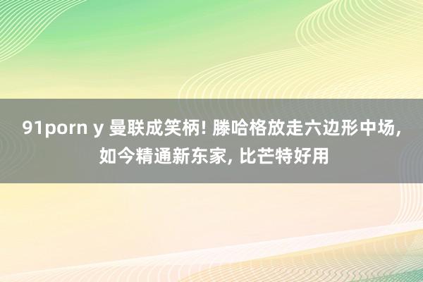 91porn y 曼联成笑柄! 滕哈格放走六边形中场， 如今精通新东家， 比芒特好用