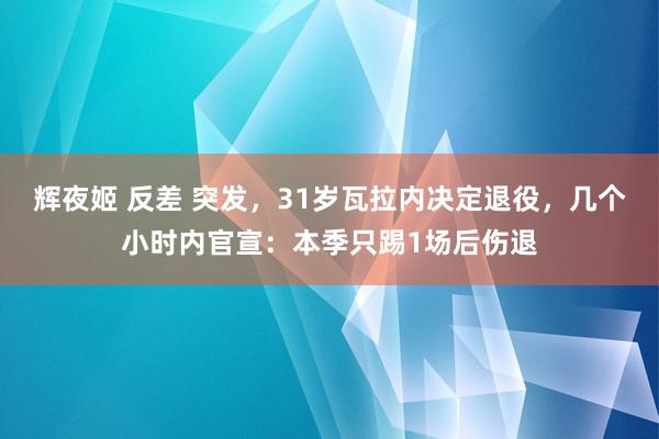 辉夜姬 反差 突发，31岁瓦拉内决定退役，几个小时内官宣：本季只踢1场后伤退