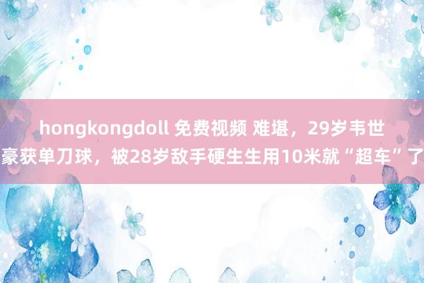 hongkongdoll 免费视频 难堪，29岁韦世豪获单刀球，被28岁敌手硬生生用10米就“超车”了