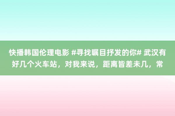 快播韩国伦理电影 #寻找瞩目抒发的你# 武汉有好几个火车站，对我来说，距离皆差未几，常