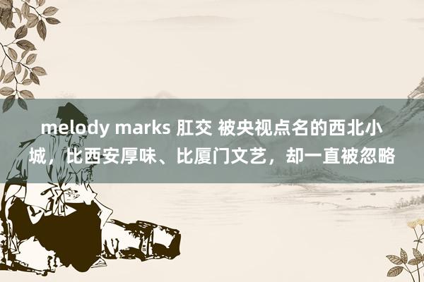 melody marks 肛交 被央视点名的西北小城，比西安厚味、比厦门文艺，却一直被忽略