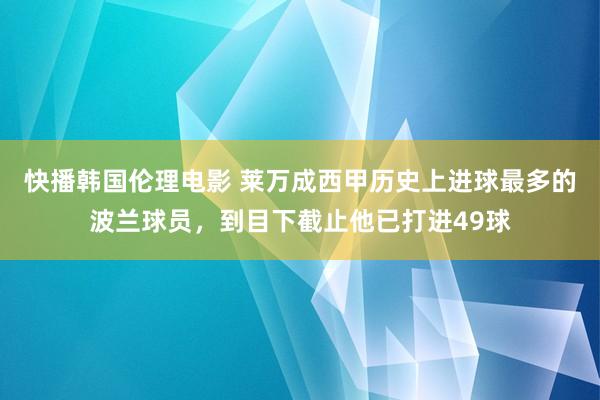 快播韩国伦理电影 莱万成西甲历史上进球最多的波兰球员，到目下截止他已打进49球