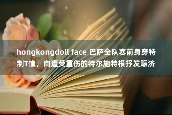 hongkongdoll face 巴萨全队赛前身穿特制T恤，向遭受重伤的特尔施特根抒发赈济