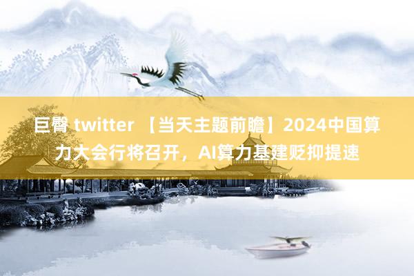 巨臀 twitter 【当天主题前瞻】2024中国算力大会行将召开，AI算力基建贬抑提速