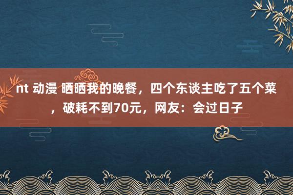 nt 动漫 晒晒我的晚餐，四个东谈主吃了五个菜，破耗不到70元，网友：会过日子