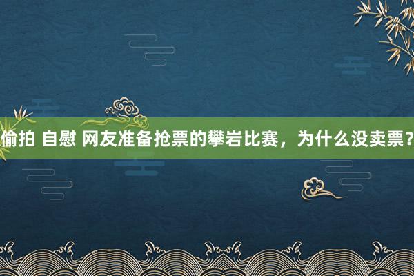 偷拍 自慰 网友准备抢票的攀岩比赛，为什么没卖票？