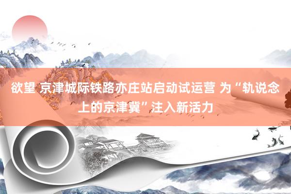 欲望 京津城际铁路亦庄站启动试运营 为“轨说念上的京津冀”注入新活力