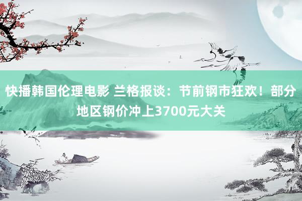 快播韩国伦理电影 兰格报谈：节前钢市狂欢！部分地区钢价冲上3700元大关