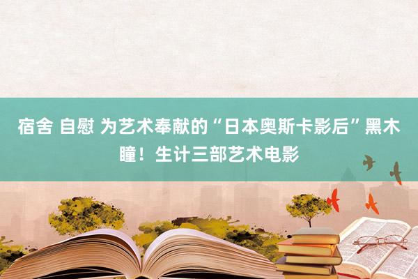 宿舍 自慰 为艺术奉献的“日本奥斯卡影后”黑木瞳！生计三部艺术电影