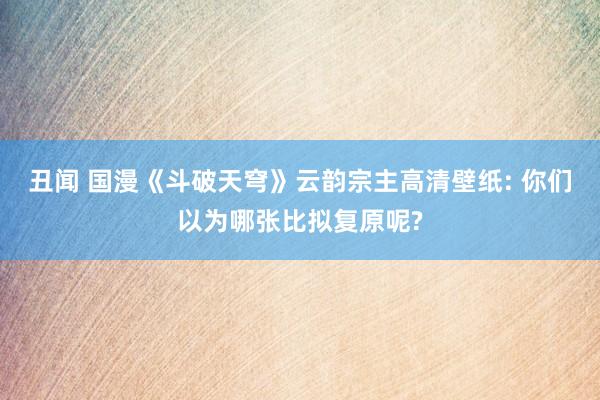 丑闻 国漫《斗破天穹》云韵宗主高清壁纸: 你们以为哪张比拟复原呢?