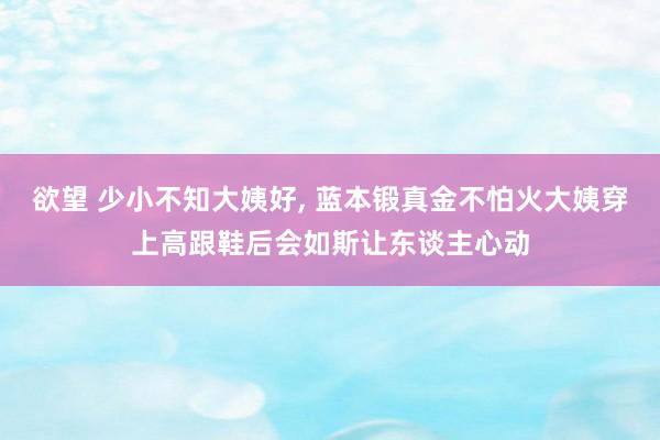 欲望 少小不知大姨好， 蓝本锻真金不怕火大姨穿上高跟鞋后会如斯让东谈主心动