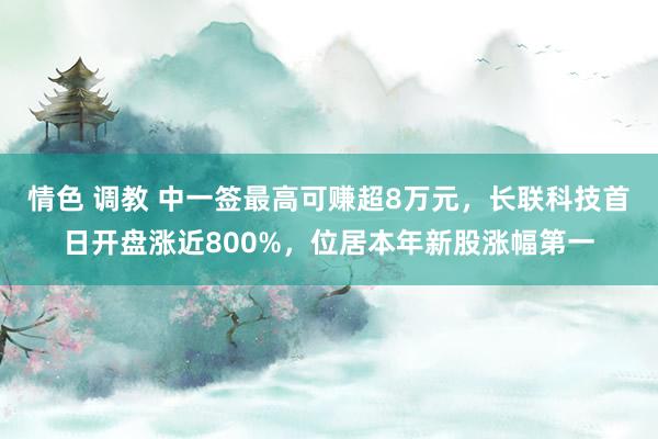 情色 调教 中一签最高可赚超8万元，长联科技首日开盘涨近800%，位居本年新股涨幅第一