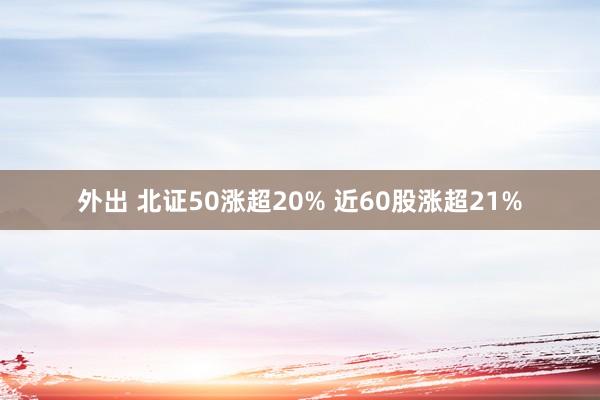 外出 北证50涨超20% 近60股涨超21%