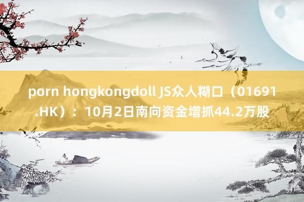 porn hongkongdoll JS众人糊口（01691.HK）：10月2日南向资金增抓44.2万股