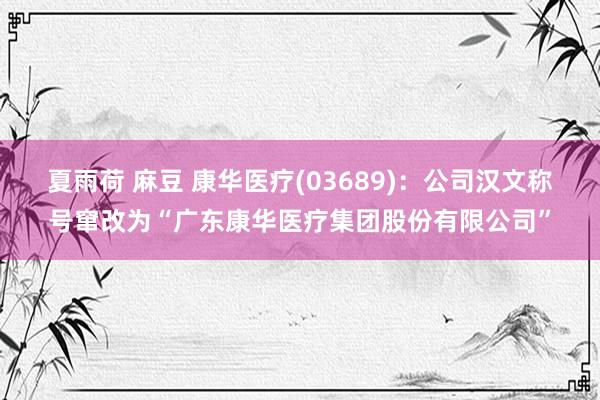 夏雨荷 麻豆 康华医疗(03689)：公司汉文称号窜改为“广东康华医疗集团股份有限公司”