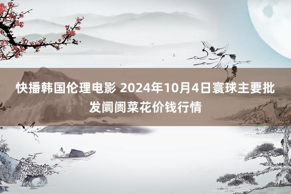 快播韩国伦理电影 2024年10月4日寰球主要批发阛阓菜花价钱行情