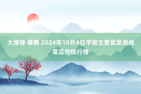 大摆锤 裸舞 2024年10月4日宇宙主要批发阛阓菜瓜价钱行情