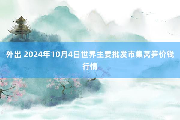 外出 2024年10月4日世界主要批发市集莴笋价钱行情