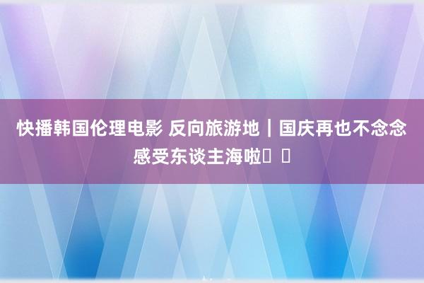 快播韩国伦理电影 反向旅游地｜国庆再也不念念感受东谈主海啦❗️