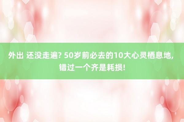 外出 还没走遍? 50岁前必去的10大心灵栖息地， 错过一个齐是耗损!