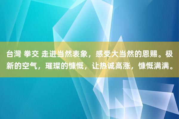 台灣 拳交 走进当然表象，感受大当然的恩赐。极新的空气，璀璨的慷慨，让热诚高涨，慷慨满满。