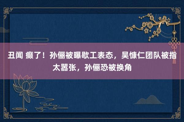 丑闻 癫了！孙俪被曝歇工表态，吴慷仁团队被指太嚣张，孙俪恐被换角