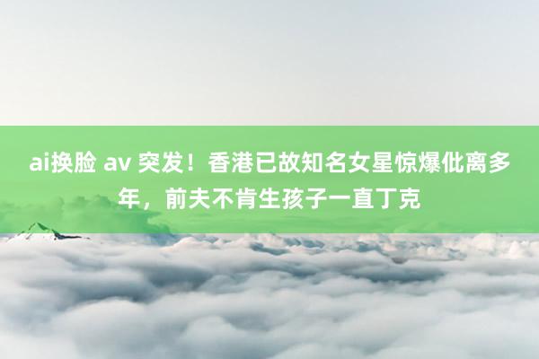 ai换脸 av 突发！香港已故知名女星惊爆仳离多年，前夫不肯生孩子一直丁克