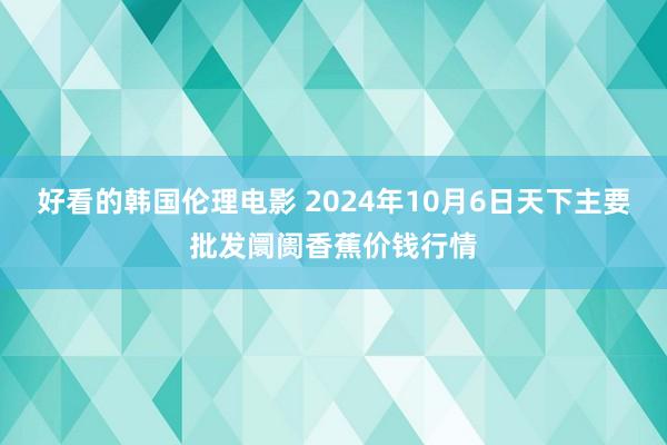 好看的韩国伦理电影 2024年10月6日天下主要批发阛阓香蕉价钱行情