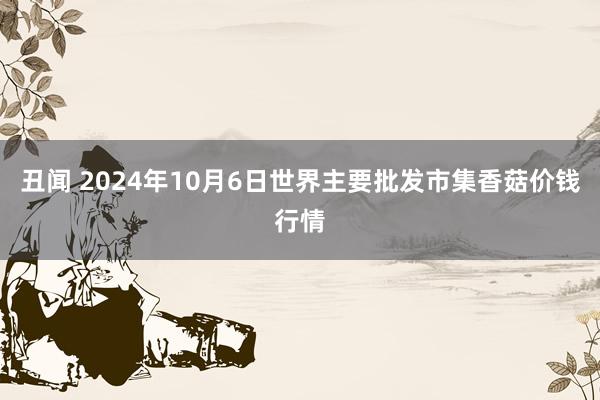 丑闻 2024年10月6日世界主要批发市集香菇价钱行情